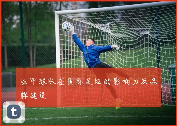 法甲球队在国际足坛的影响力及品牌建设