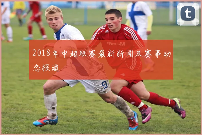 2018年中超联赛最新新闻及赛事动态报道