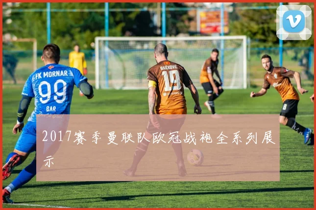 2017赛季曼联队欧冠战袍全系列展示