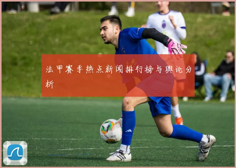 法甲赛季热点新闻排行榜与舆论分析
